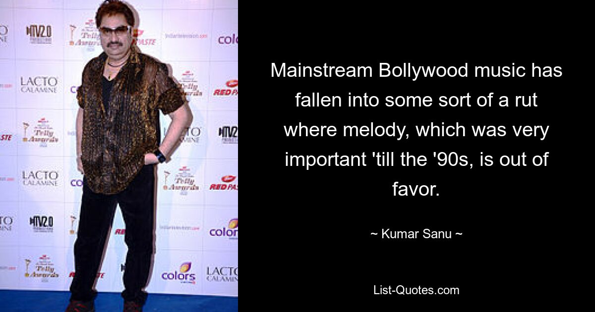 Mainstream Bollywood music has fallen into some sort of a rut where melody, which was very important 'till the '90s, is out of favor. — © Kumar Sanu