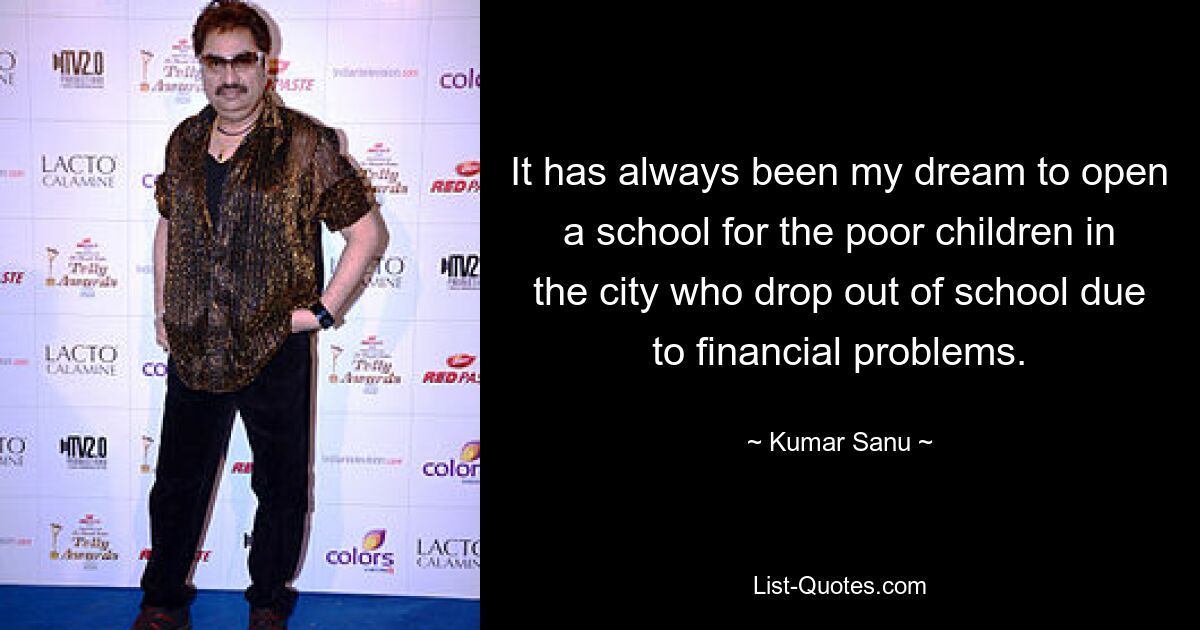 It has always been my dream to open a school for the poor children in the city who drop out of school due to financial problems. — © Kumar Sanu