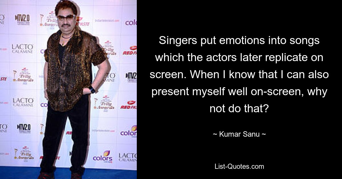 Singers put emotions into songs which the actors later replicate on screen. When I know that I can also present myself well on-screen, why not do that? — © Kumar Sanu