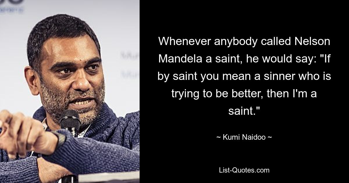 Whenever anybody called Nelson Mandela a saint, he would say: "If by saint you mean a sinner who is trying to be better, then I'm a saint." — © Kumi Naidoo