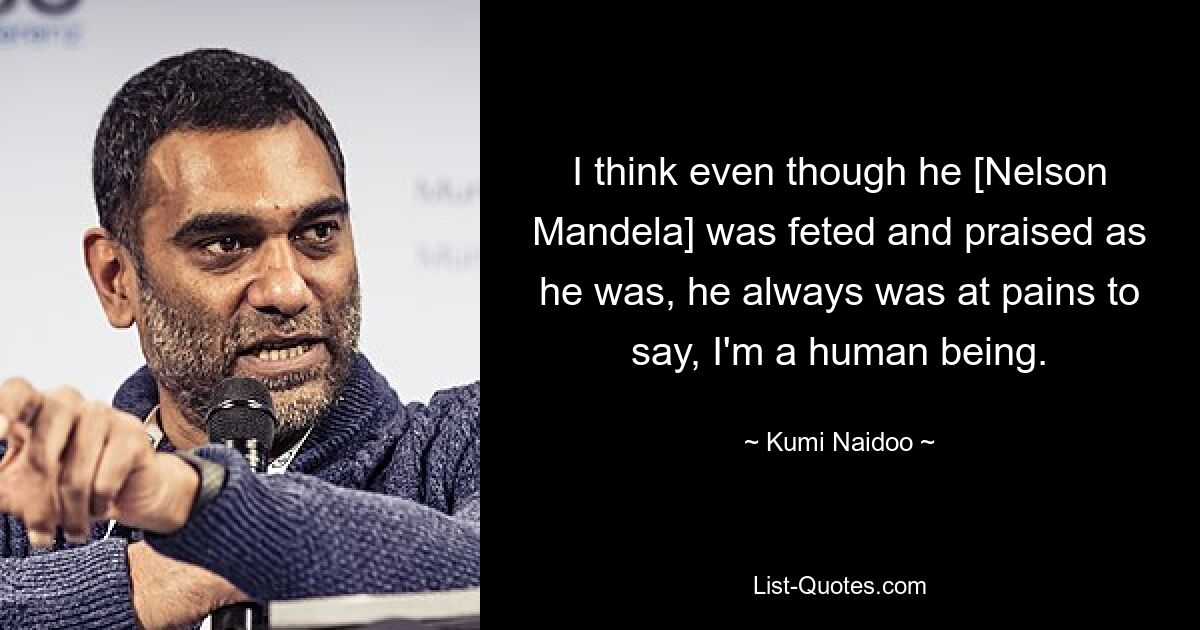 I think even though he [Nelson Mandela] was feted and praised as he was, he always was at pains to say, I'm a human being. — © Kumi Naidoo