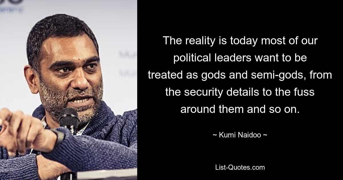 The reality is today most of our political leaders want to be treated as gods and semi-gods, from the security details to the fuss around them and so on. — © Kumi Naidoo