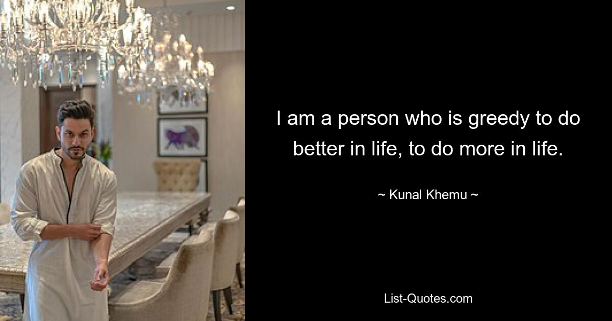 I am a person who is greedy to do better in life, to do more in life. — © Kunal Khemu