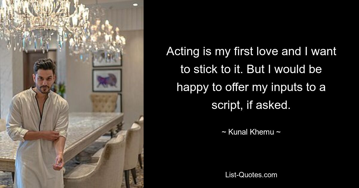 Acting is my first love and I want to stick to it. But I would be happy to offer my inputs to a script, if asked. — © Kunal Khemu