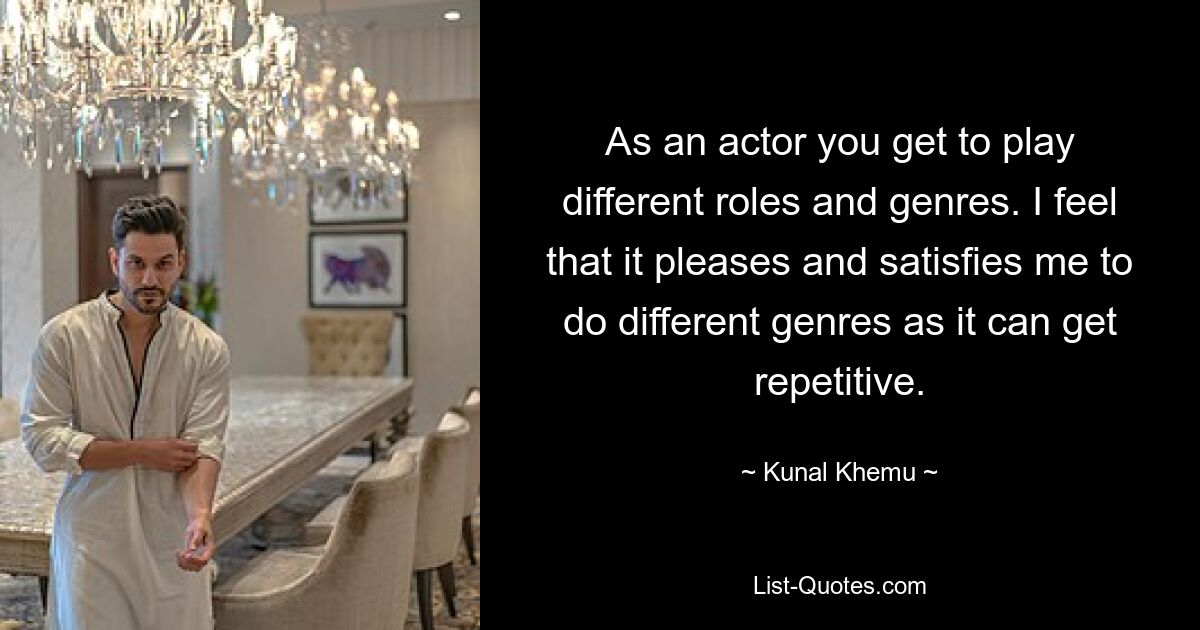 As an actor you get to play different roles and genres. I feel that it pleases and satisfies me to do different genres as it can get repetitive. — © Kunal Khemu