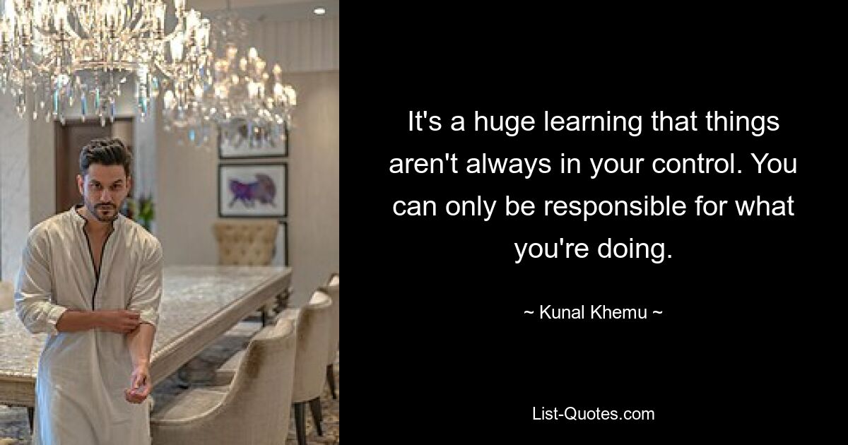 It's a huge learning that things aren't always in your control. You can only be responsible for what you're doing. — © Kunal Khemu