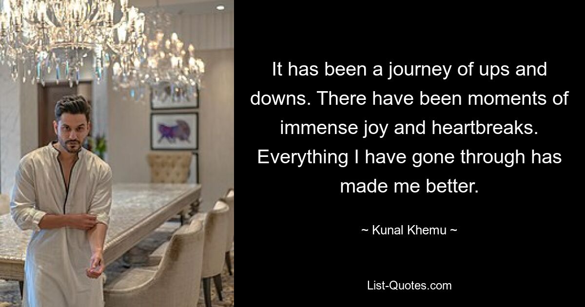 It has been a journey of ups and downs. There have been moments of immense joy and heartbreaks. Everything I have gone through has made me better. — © Kunal Khemu