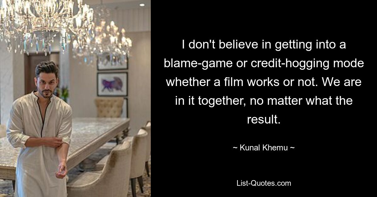 I don't believe in getting into a blame-game or credit-hogging mode whether a film works or not. We are in it together, no matter what the result. — © Kunal Khemu