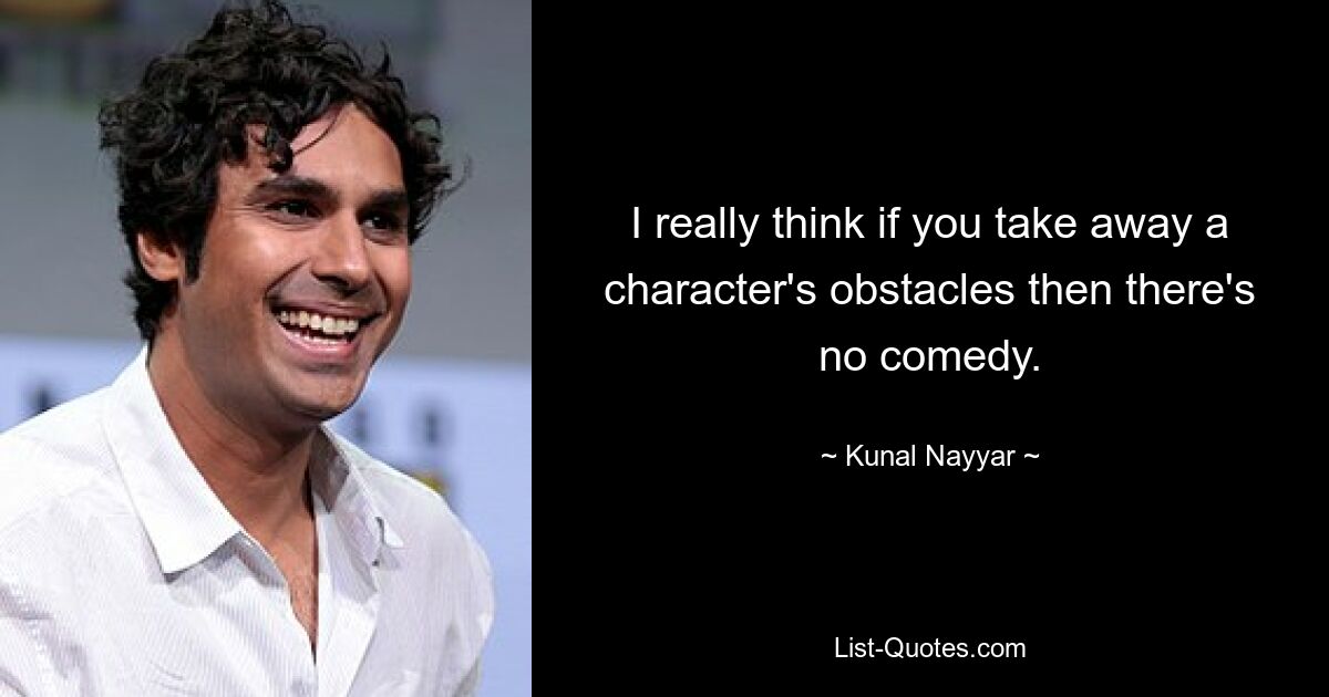 I really think if you take away a character's obstacles then there's no comedy. — © Kunal Nayyar