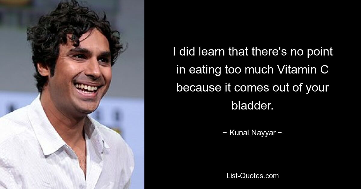 I did learn that there's no point in eating too much Vitamin C because it comes out of your bladder. — © Kunal Nayyar