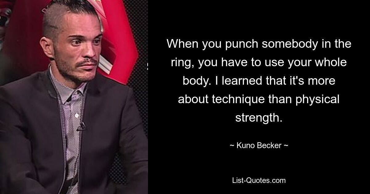 When you punch somebody in the ring, you have to use your whole body. I learned that it's more about technique than physical strength. — © Kuno Becker