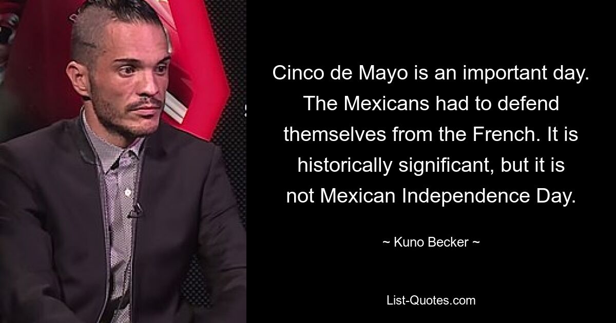 Cinco de Mayo is an important day. The Mexicans had to defend themselves from the French. It is historically significant, but it is not Mexican Independence Day. — © Kuno Becker