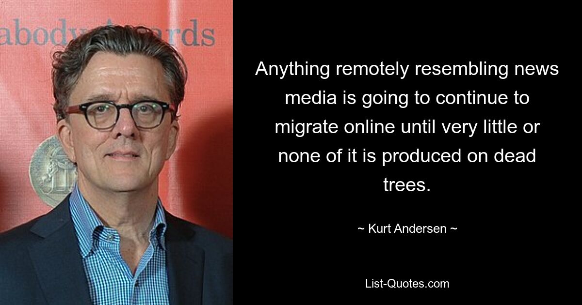 Anything remotely resembling news media is going to continue to migrate online until very little or none of it is produced on dead trees. — © Kurt Andersen