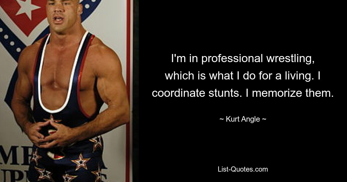 I'm in professional wrestling, which is what I do for a living. I coordinate stunts. I memorize them. — © Kurt Angle