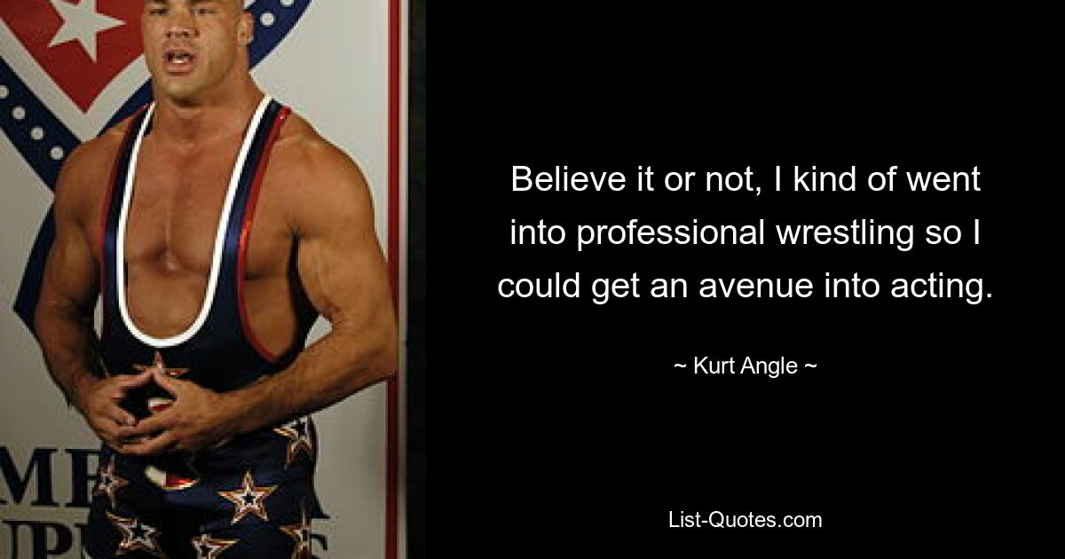 Believe it or not, I kind of went into professional wrestling so I could get an avenue into acting. — © Kurt Angle