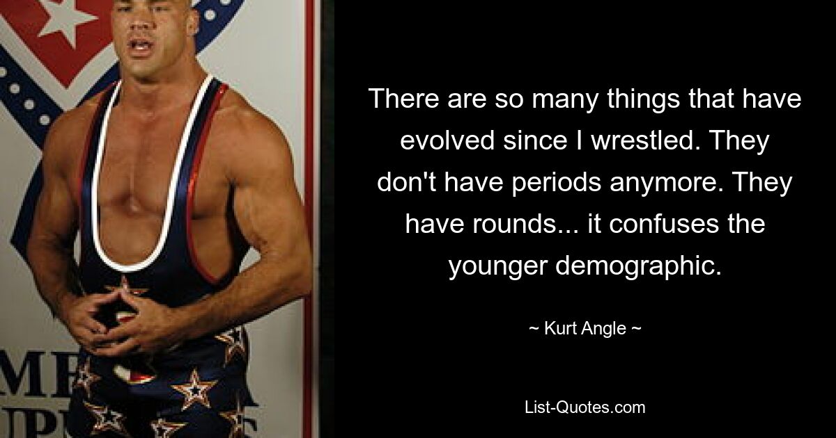 There are so many things that have evolved since I wrestled. They don't have periods anymore. They have rounds... it confuses the younger demographic. — © Kurt Angle