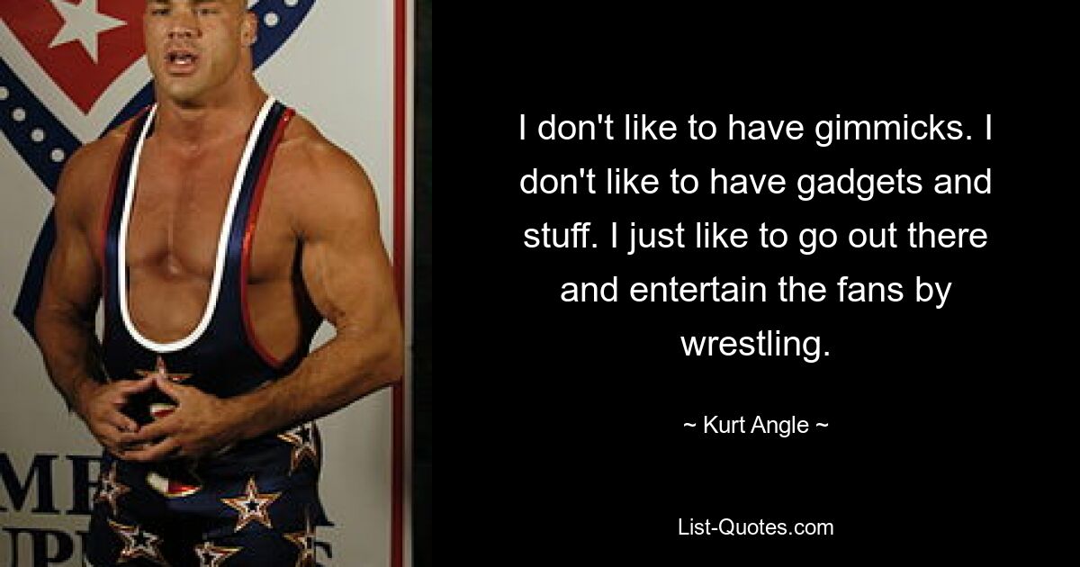 I don't like to have gimmicks. I don't like to have gadgets and stuff. I just like to go out there and entertain the fans by wrestling. — © Kurt Angle