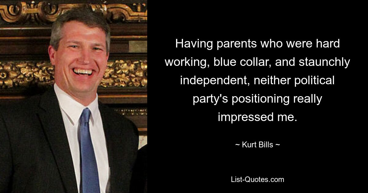 Having parents who were hard working, blue collar, and staunchly independent, neither political party's positioning really impressed me. — © Kurt Bills