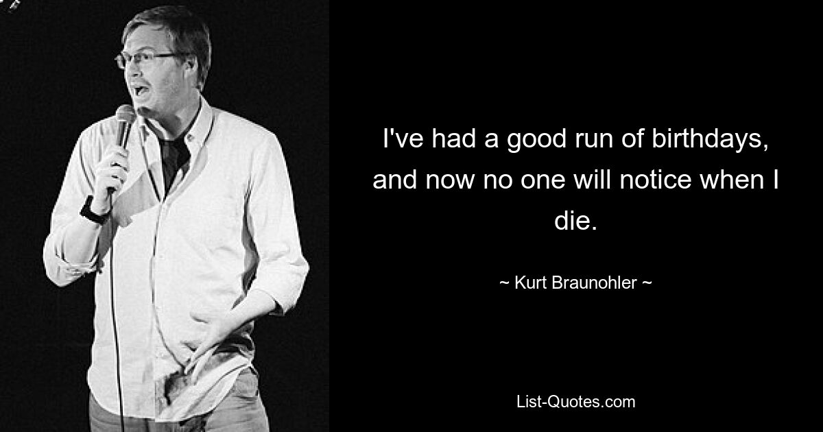 I've had a good run of birthdays, and now no one will notice when I die. — © Kurt Braunohler