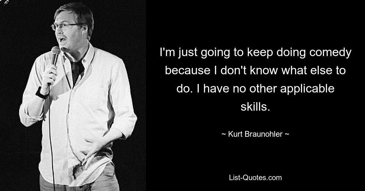 I'm just going to keep doing comedy because I don't know what else to do. I have no other applicable skills. — © Kurt Braunohler