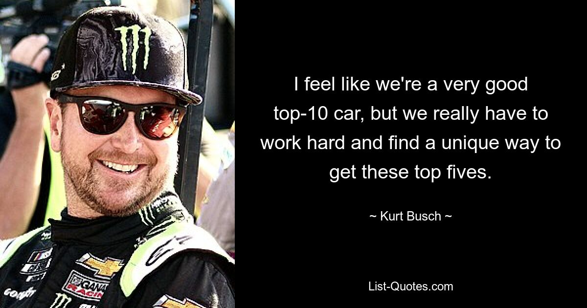 I feel like we're a very good top-10 car, but we really have to work hard and find a unique way to get these top fives. — © Kurt Busch