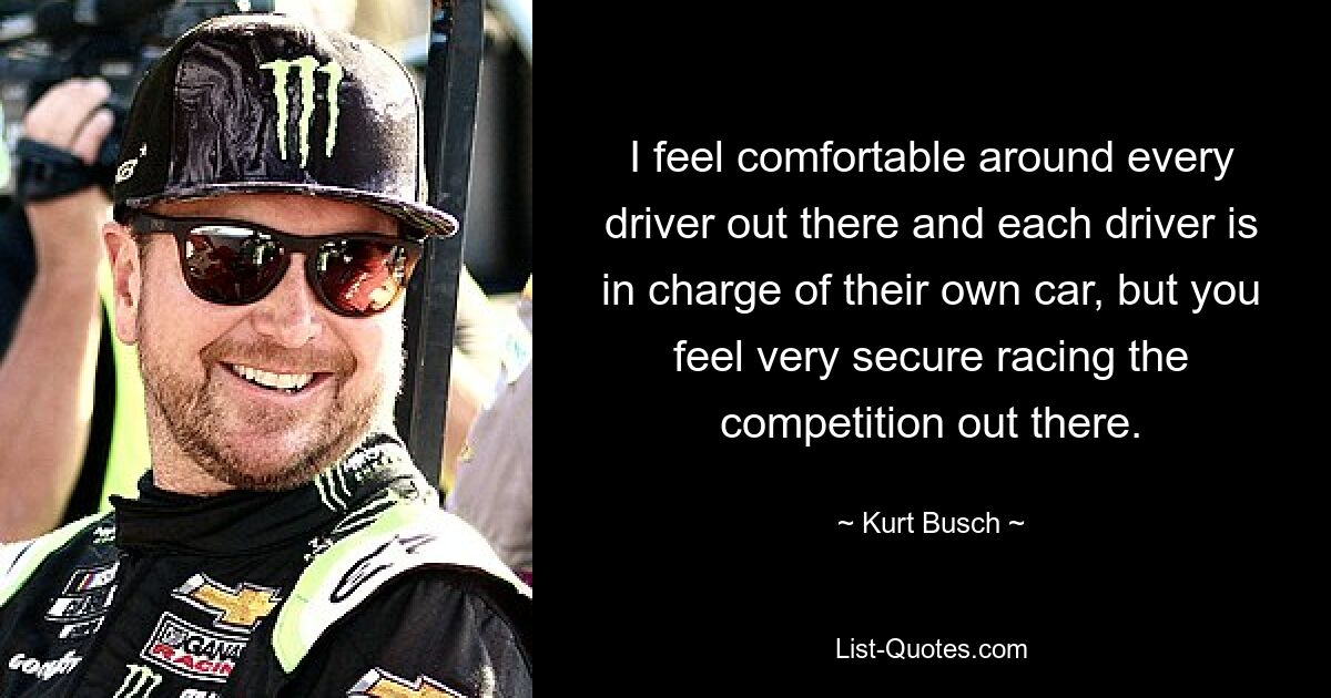 I feel comfortable around every driver out there and each driver is in charge of their own car, but you feel very secure racing the competition out there. — © Kurt Busch