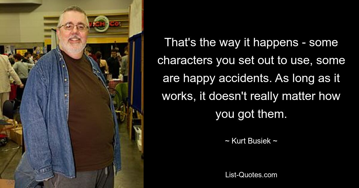 That's the way it happens - some characters you set out to use, some are happy accidents. As long as it works, it doesn't really matter how you got them. — © Kurt Busiek