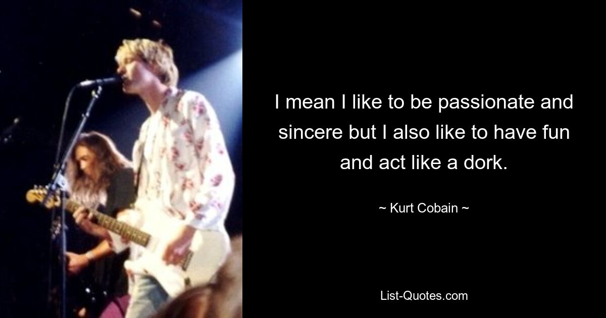 I mean I like to be passionate and sincere but I also like to have fun and act like a dork. — © Kurt Cobain