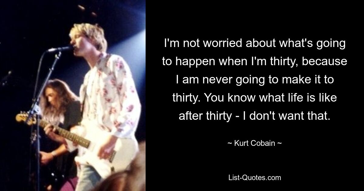 I'm not worried about what's going to happen when I'm thirty, because I am never going to make it to thirty. You know what life is like after thirty - I don't want that. — © Kurt Cobain