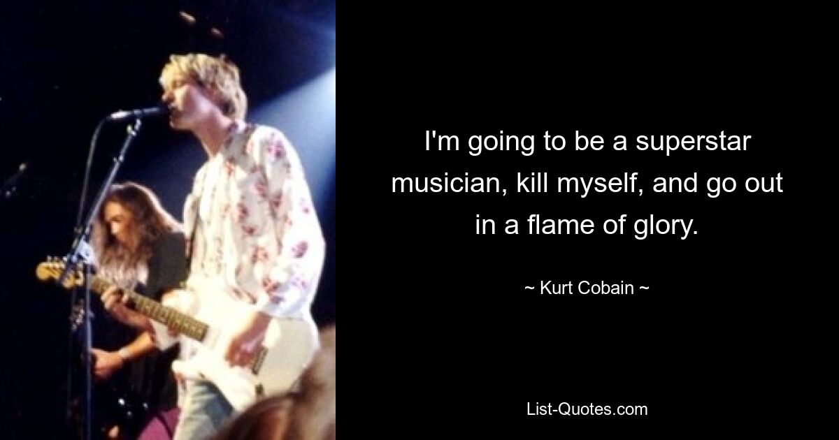 I'm going to be a superstar musician, kill myself, and go out in a flame of glory. — © Kurt Cobain