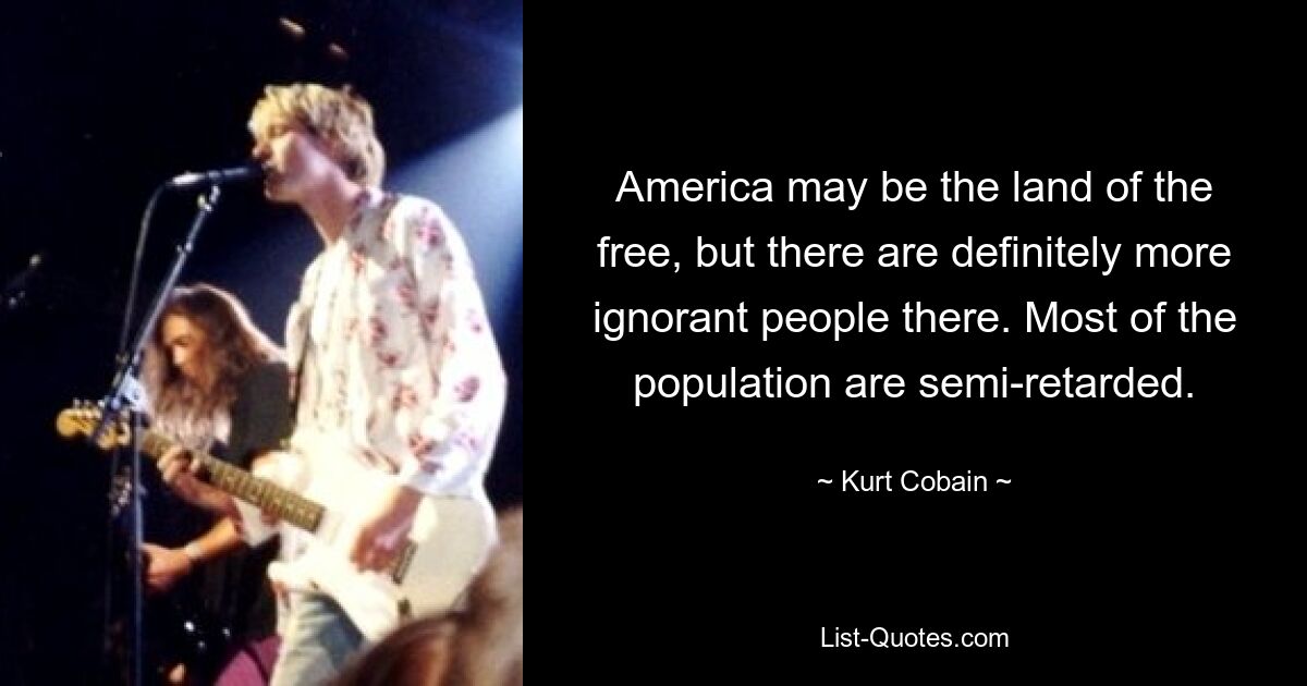 America may be the land of the free, but there are definitely more ignorant people there. Most of the population are semi-retarded. — © Kurt Cobain