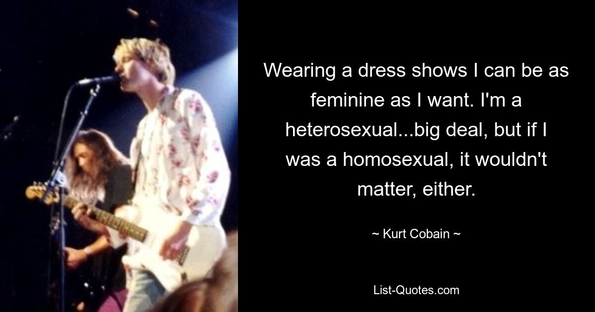 Wearing a dress shows I can be as feminine as I want. I'm a heterosexual...big deal, but if I was a homosexual, it wouldn't matter, either. — © Kurt Cobain