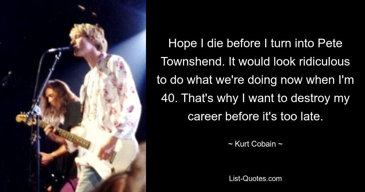 Hope I die before I turn into Pete Townshend. It would look ridiculous to do what we're doing now when I'm 40. That's why I want to destroy my career before it's too late. — © Kurt Cobain