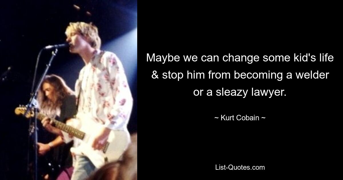 Maybe we can change some kid's life & stop him from becoming a welder or a sleazy lawyer. — © Kurt Cobain