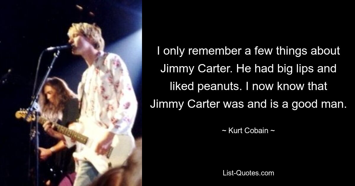 I only remember a few things about Jimmy Carter. He had big lips and liked peanuts. I now know that Jimmy Carter was and is a good man. — © Kurt Cobain