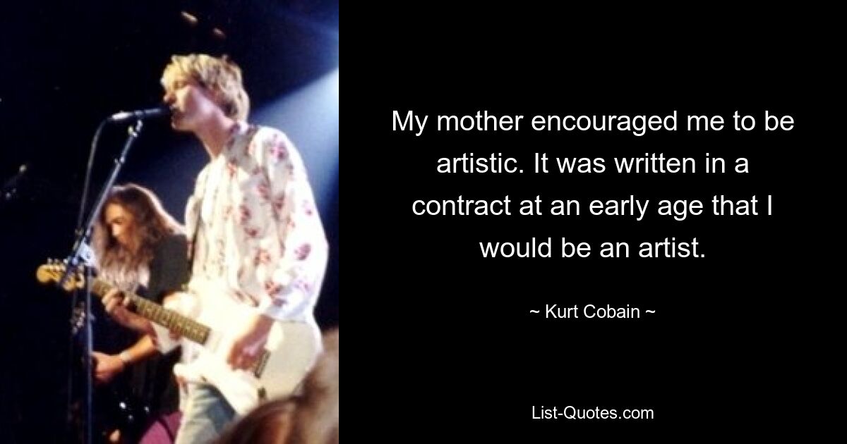 My mother encouraged me to be artistic. It was written in a contract at an early age that I would be an artist. — © Kurt Cobain