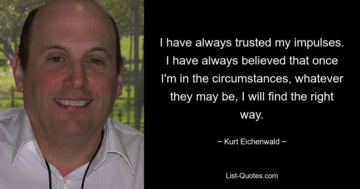 I have always trusted my impulses. I have always believed that once I'm in the circumstances, whatever they may be, I will find the right way. — © Kurt Eichenwald