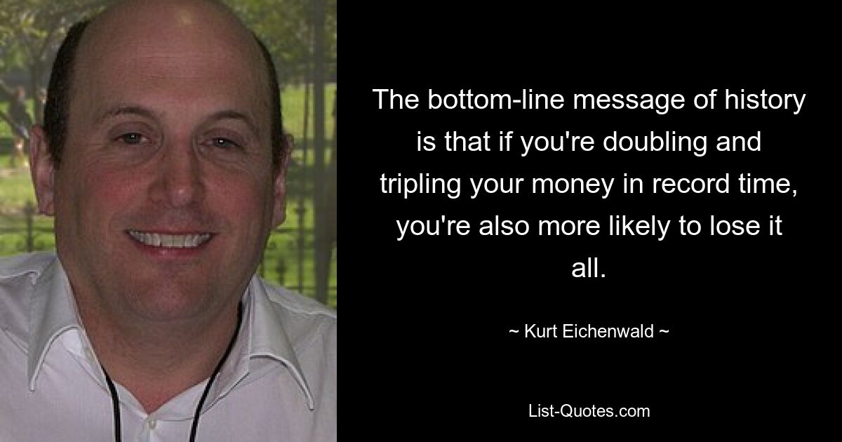 The bottom-line message of history is that if you're doubling and tripling your money in record time, you're also more likely to lose it all. — © Kurt Eichenwald