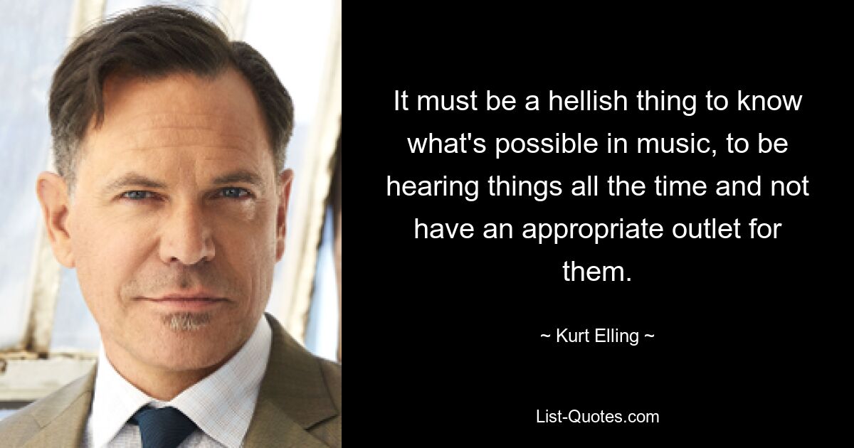 It must be a hellish thing to know what's possible in music, to be hearing things all the time and not have an appropriate outlet for them. — © Kurt Elling