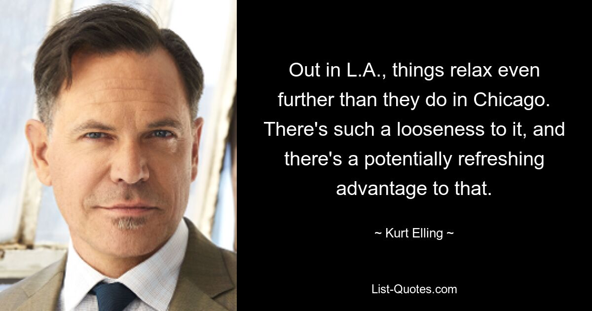 Out in L.A., things relax even further than they do in Chicago. There's such a looseness to it, and there's a potentially refreshing advantage to that. — © Kurt Elling