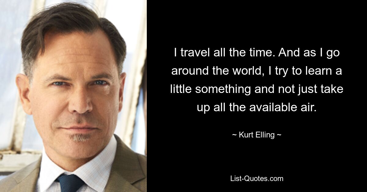 I travel all the time. And as I go around the world, I try to learn a little something and not just take up all the available air. — © Kurt Elling