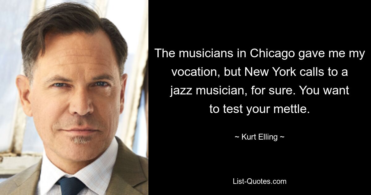 The musicians in Chicago gave me my vocation, but New York calls to a jazz musician, for sure. You want to test your mettle. — © Kurt Elling