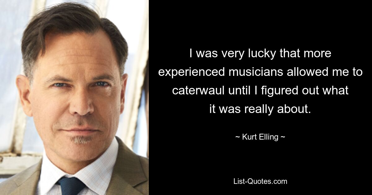 I was very lucky that more experienced musicians allowed me to caterwaul until I figured out what it was really about. — © Kurt Elling