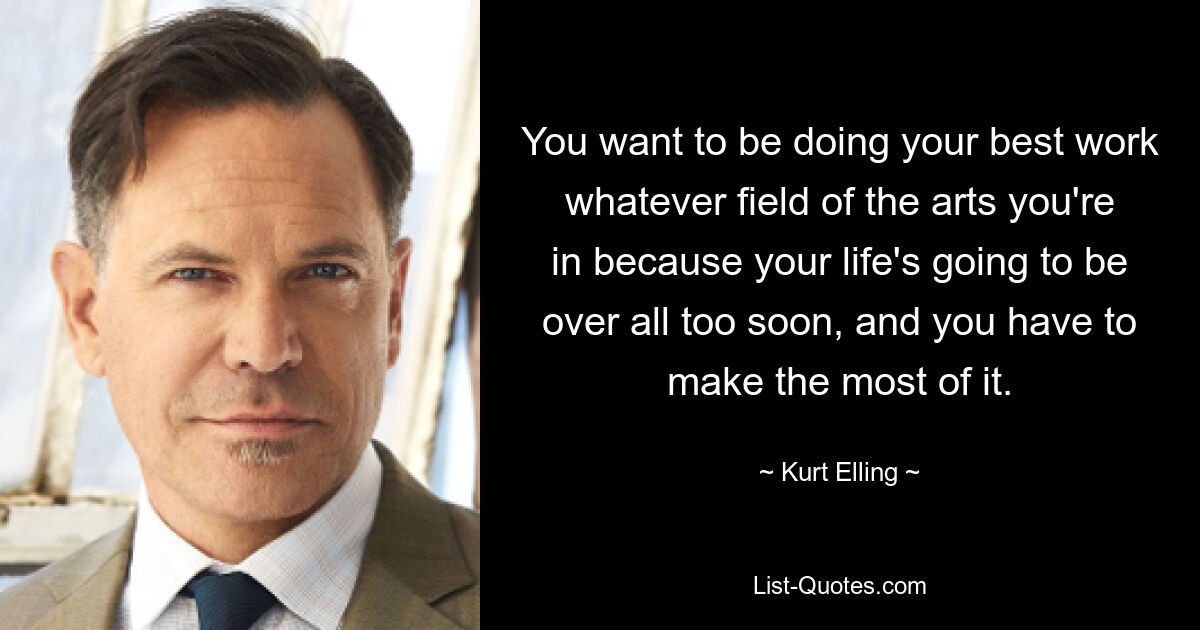 You want to be doing your best work whatever field of the arts you're in because your life's going to be over all too soon, and you have to make the most of it. — © Kurt Elling