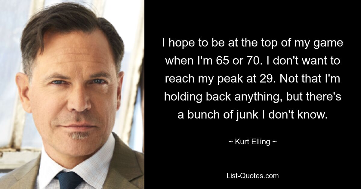 I hope to be at the top of my game when I'm 65 or 70. I don't want to reach my peak at 29. Not that I'm holding back anything, but there's a bunch of junk I don't know. — © Kurt Elling