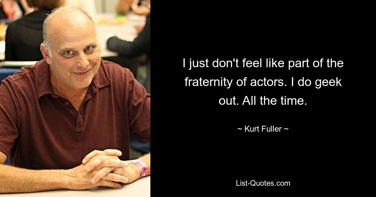 I just don't feel like part of the fraternity of actors. I do geek out. All the time. — © Kurt Fuller