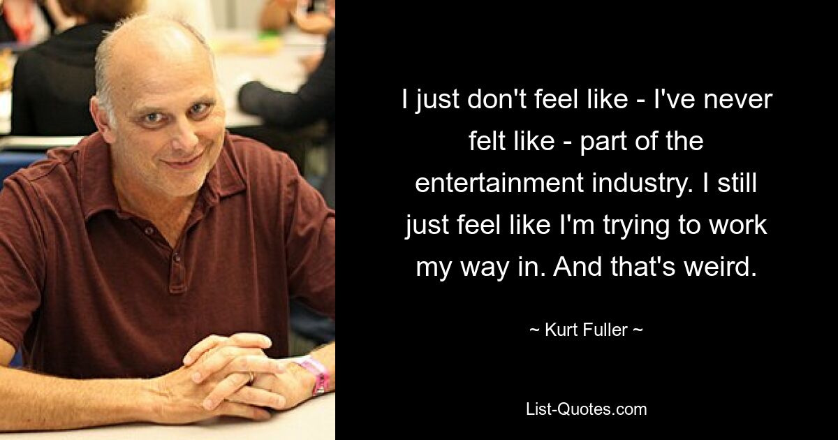 I just don't feel like - I've never felt like - part of the entertainment industry. I still just feel like I'm trying to work my way in. And that's weird. — © Kurt Fuller