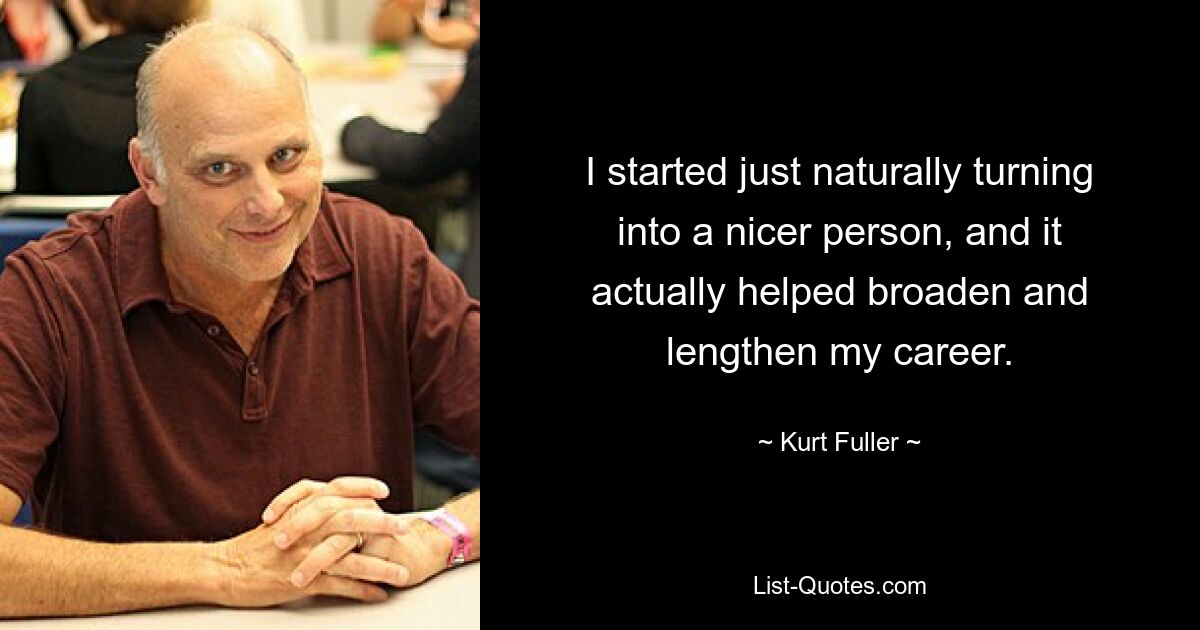 I started just naturally turning into a nicer person, and it actually helped broaden and lengthen my career. — © Kurt Fuller