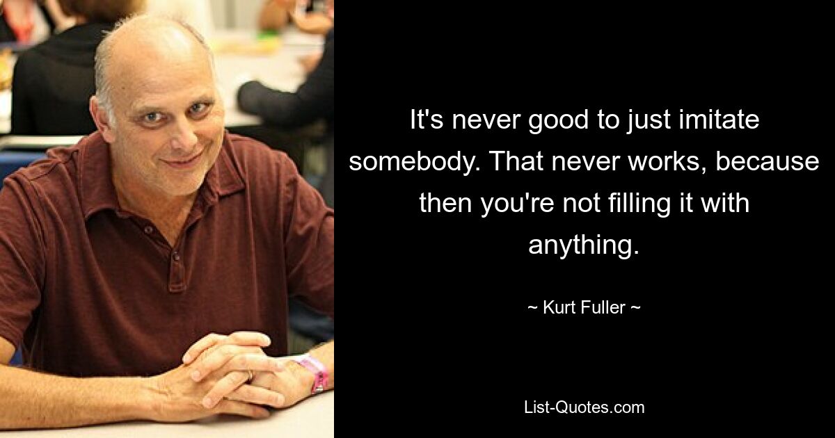 It's never good to just imitate somebody. That never works, because then you're not filling it with anything. — © Kurt Fuller