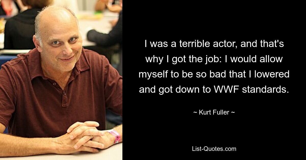 I was a terrible actor, and that's why I got the job: I would allow myself to be so bad that I lowered and got down to WWF standards. — © Kurt Fuller